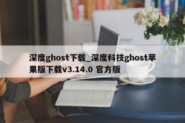 深度ghost下载_深度科技ghost苹果版下载v3.14.0 官方版