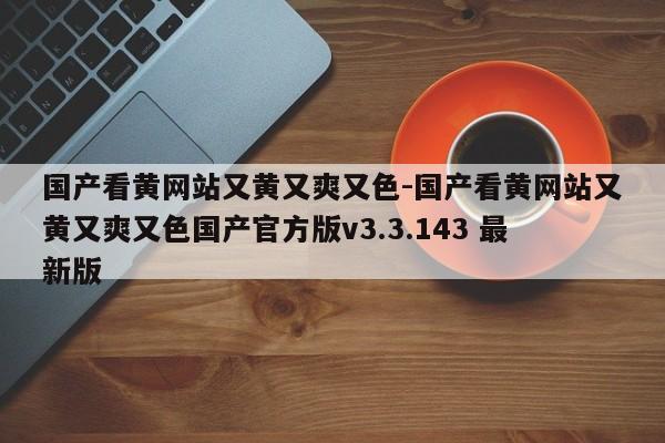 国产看黄网站又黄又爽又色-国产看黄网站又黄又爽又色国产官方版v3.3.143 最新版